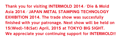 Thank you for visiting INTERMOLD 2014/Die & Mold Asia 2014/JAPAN METAL STAMPING TECHNOLOGY EXHIBITION 2014. The trade show was succesfully finished with your patronage. Next show will be held on 15(Wed)-18(Sat) April, 2015 at TOKYO BIG SIGHT. We appreciate your continuing support for INTERMOLD!