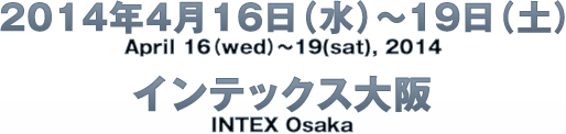 2014年4月16日（水）～19日（土）/April 16（wed）～19(sat), 2014　インテックス大阪/INTEX Osaka